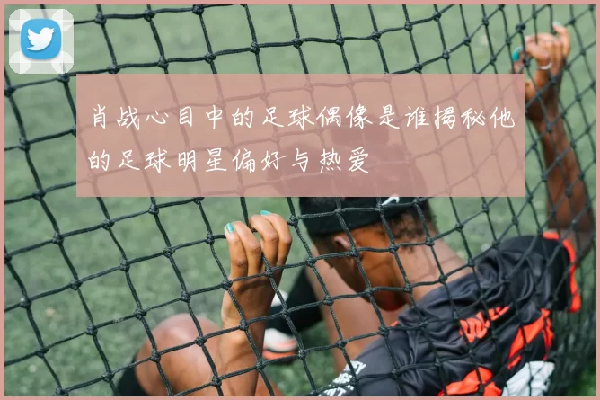 肖战心目中的足球偶像是谁揭秘他的足球明星偏好与热爱