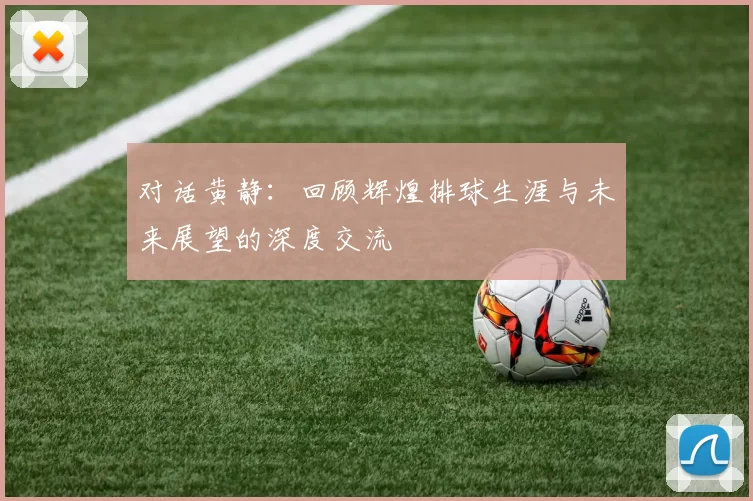 对话黄静：回顾辉煌排球生涯与未来展望的深度交流