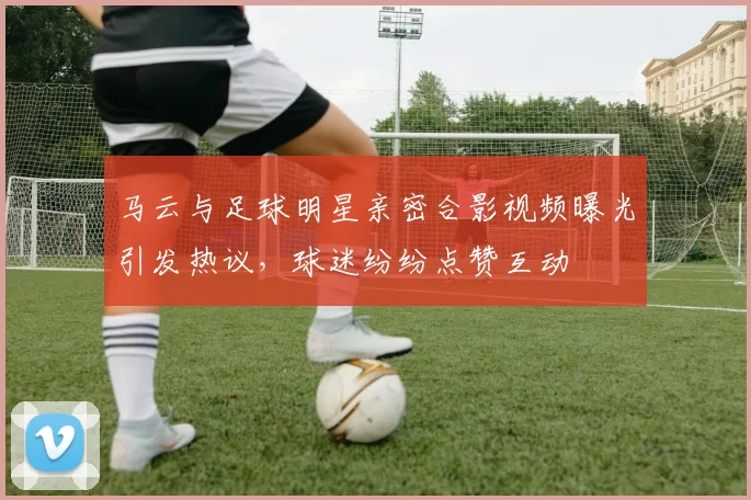 马云与足球明星亲密合影视频曝光引发热议，球迷纷纷点赞互动