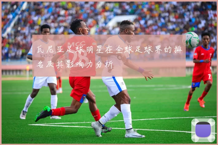 瓦尼亚足球明星在全球足球界的排名及其影响力分析