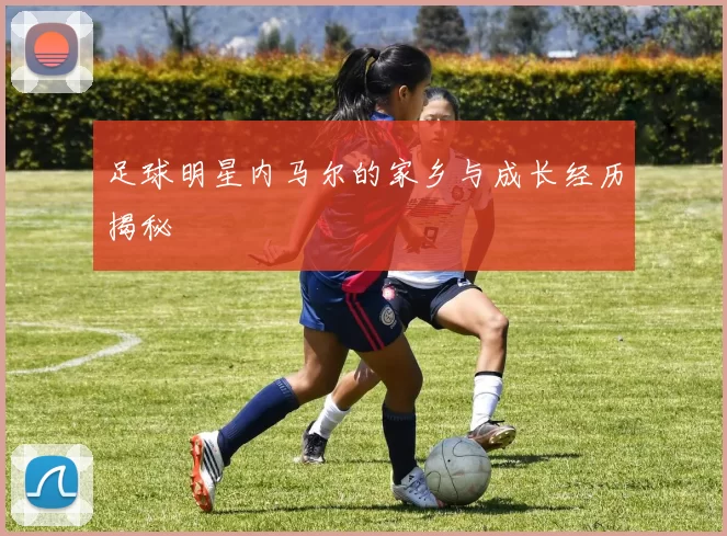 足球明星内马尔的家乡与成长经历揭秘