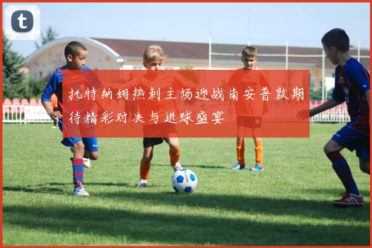 托特纳姆热刺主场迎战南安普敦期待精彩对决与进球盛宴