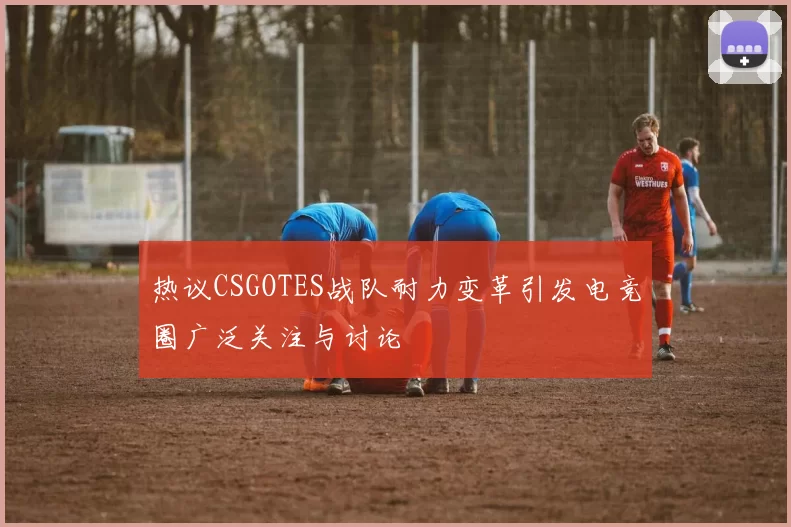 热议CSGOTES战队耐力变革引发电竞圈广泛关注与讨论