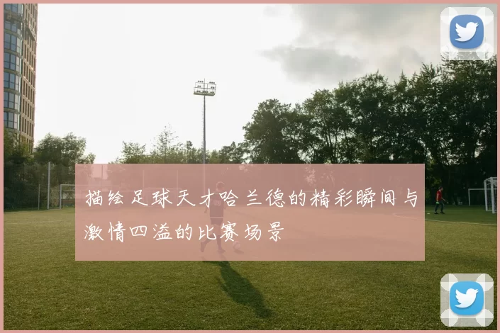 描绘足球天才哈兰德的精彩瞬间与激情四溢的比赛场景