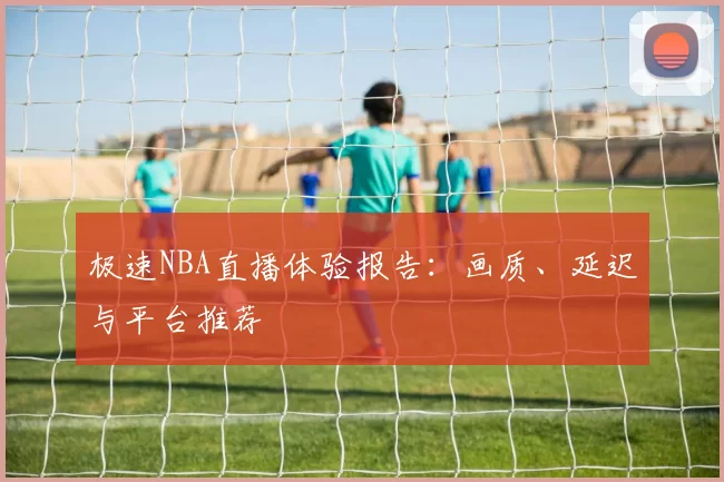 极速NBA直播体验报告：画质、延迟与平台推荐