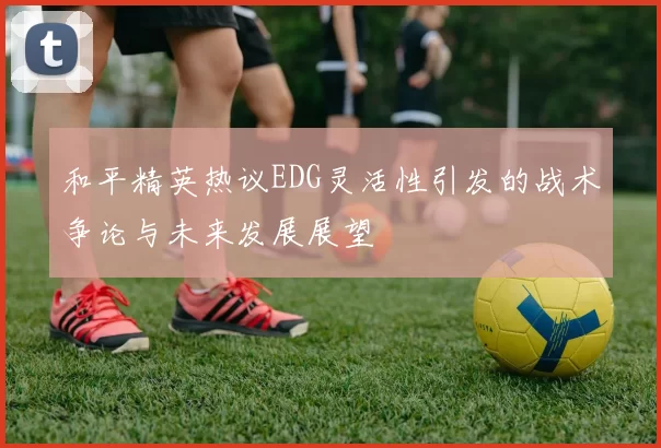 和平精英热议EDG灵活性引发的战术争论与未来发展展望