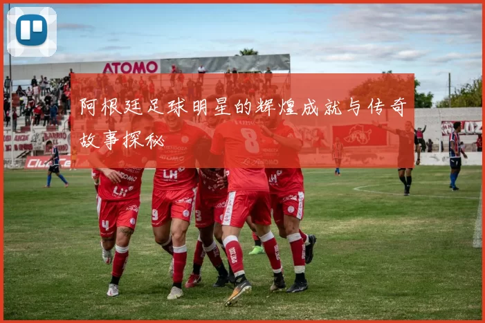阿根廷足球明星的辉煌成就与传奇故事探秘