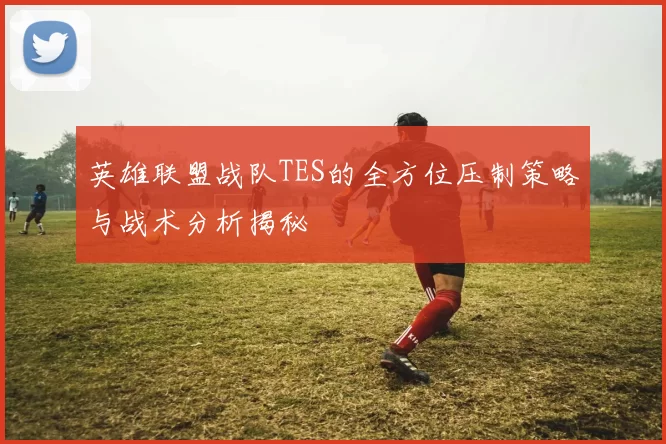 英雄联盟战队TES的全方位压制策略与战术分析揭秘