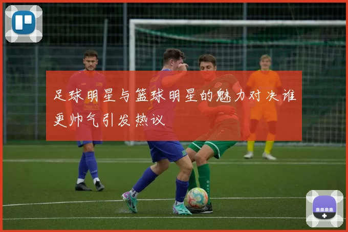 足球明星与篮球明星的魅力对决谁更帅气引发热议