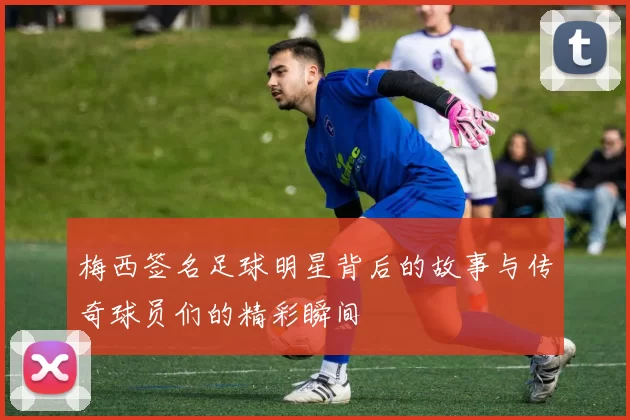 梅西签名足球明星背后的故事与传奇球员们的精彩瞬间