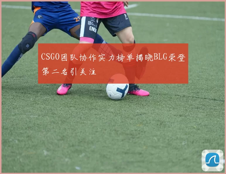 CSGO团队协作实力榜单揭晓BLG荣登第二名引关注
