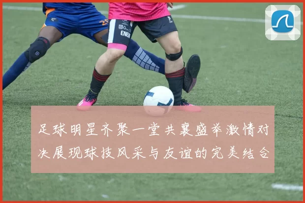足球明星齐聚一堂共襄盛举激情对决展现球技风采与友谊的完美结合
