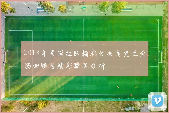 2018年男篮红队精彩对决乌克兰全场回顾与精彩瞬间分析