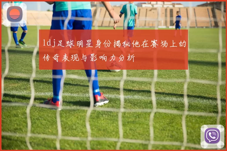 ldj足球明星身份揭秘他在赛场上的传奇表现与影响力分析