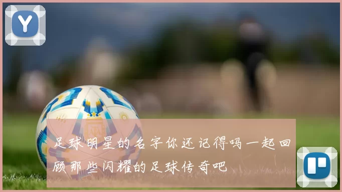 足球明星的名字你还记得吗一起回顾那些闪耀的足球传奇吧
