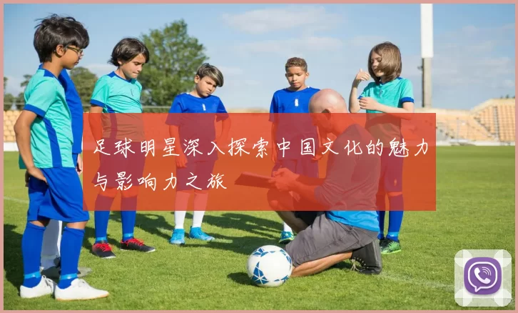 足球明星深入探索中国文化的魅力与影响力之旅