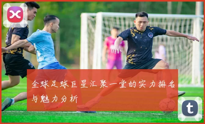 全球足球巨星汇聚一堂的实力排名与魅力分析