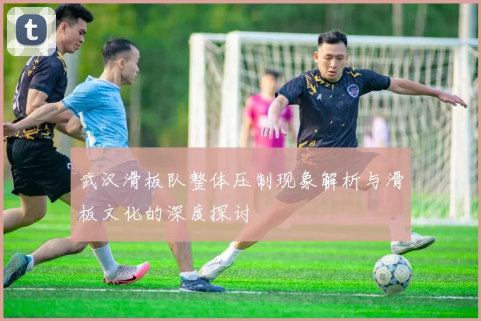 武汉滑板队整体压制现象解析与滑板文化的深度探讨