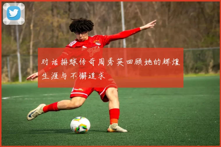 对话排球传奇周秀英回顾她的辉煌生涯与不懈追求