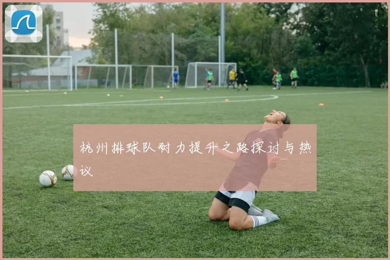 杭州排球队耐力提升之路探讨与热议