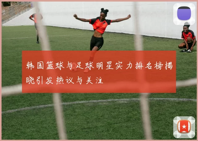 韩国篮球与足球明星实力排名榜揭晓引发热议与关注