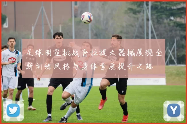 足球明星挑战普拉提大器械展现全新训练风格与身体素质提升之路