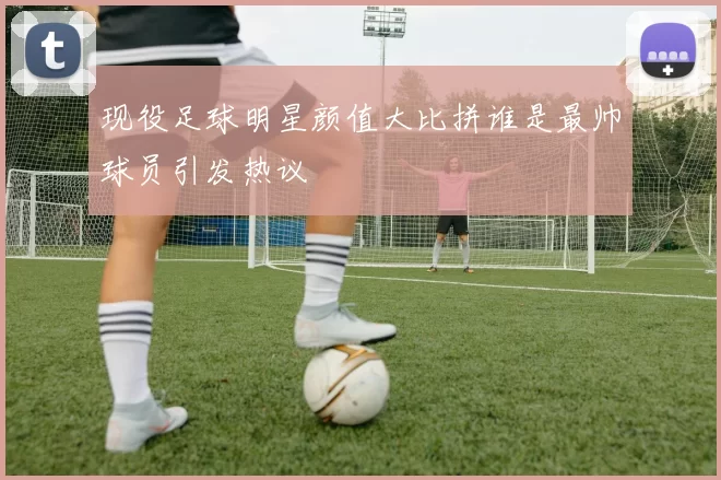 现役足球明星颜值大比拼谁是最帅球员引发热议