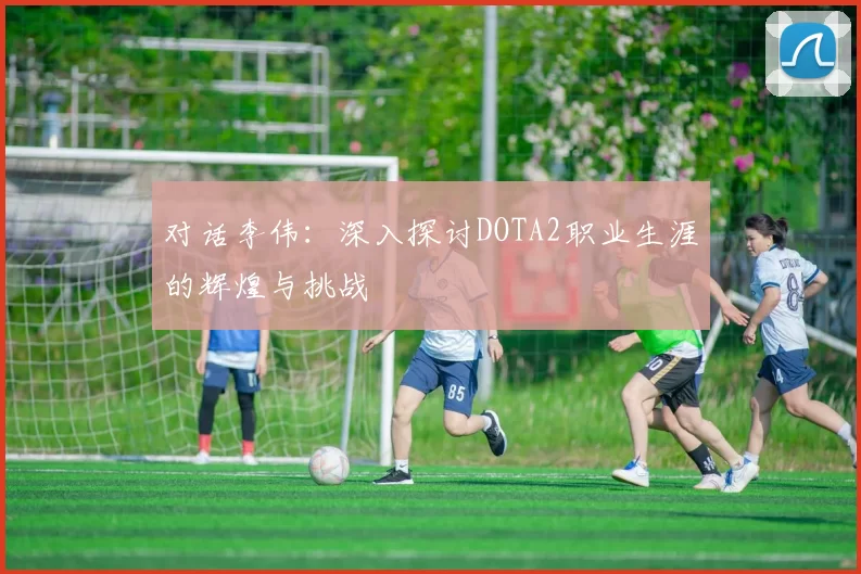 对话李伟：深入探讨DOTA2职业生涯的辉煌与挑战