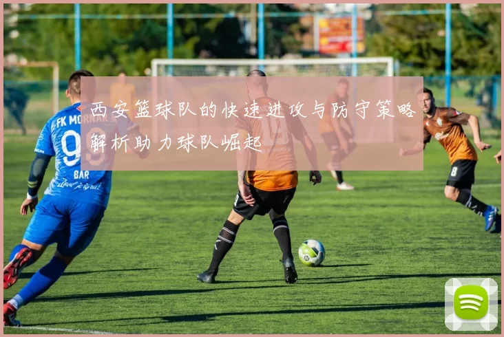 西安篮球队的快速进攻与防守策略解析助力球队崛起