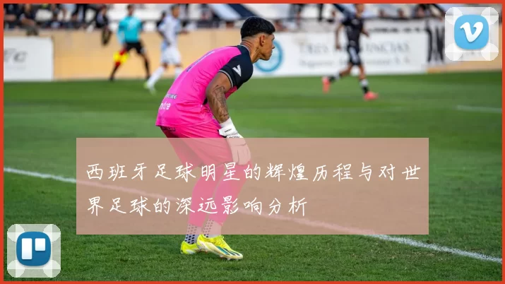 西班牙足球明星的辉煌历程与对世界足球的深远影响分析