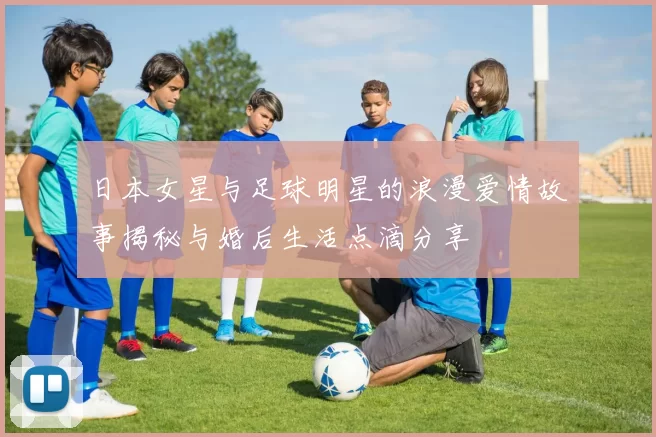 日本女星与足球明星的浪漫爱情故事揭秘与婚后生活点滴分享