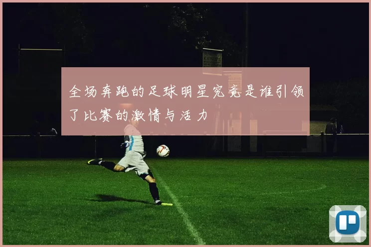 全场奔跑的足球明星究竟是谁引领了比赛的激情与活力