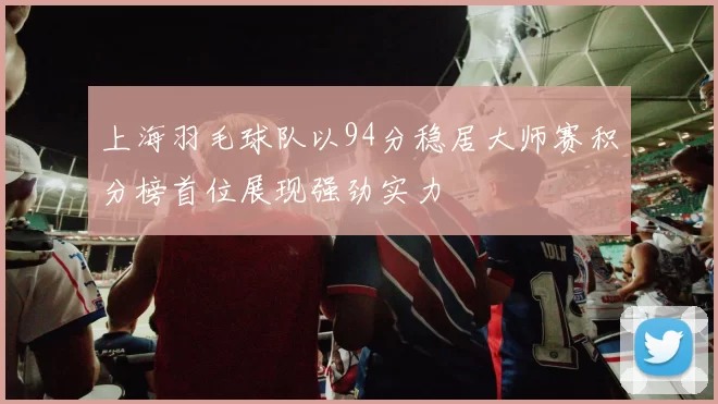 上海羽毛球队以94分稳居大师赛积分榜首位展现强劲实力
