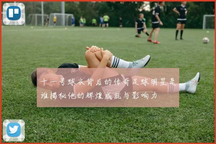 十一号球衣背后的传奇足球明星是谁揭秘他的辉煌成就与影响力