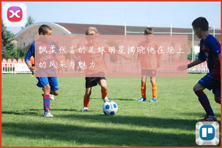 飘柔代言的足球明星揭晓他在场上的风采与魅力