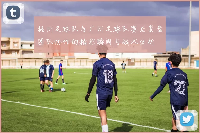 杭州足球队与广州足球队赛后复盘团队协作的精彩瞬间与战术分析