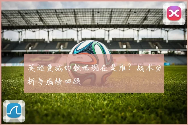 英超曼城的教练现在是谁？战术分析与成绩回顾