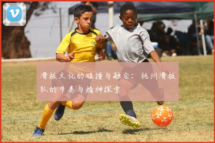 滑板文化的碰撞与融合：杭州滑板队的节奏与精神探索