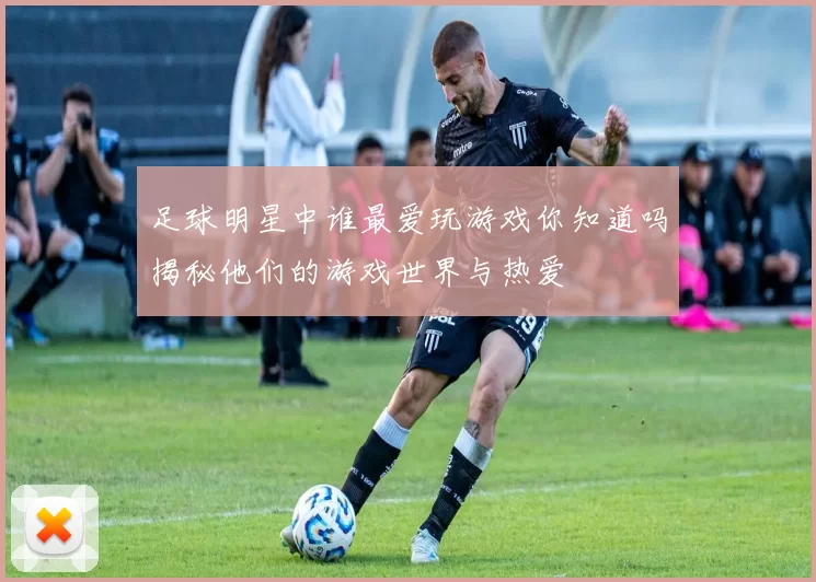 足球明星中谁最爱玩游戏你知道吗揭秘他们的游戏世界与热爱