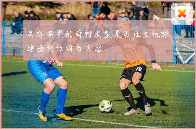 足球明星的奇特发型是否让女性球迷感到惊讶与困惑