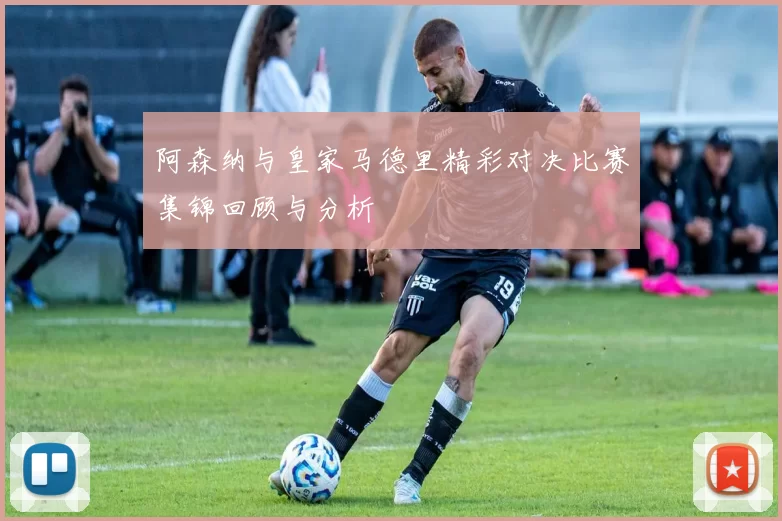 阿森纳与皇家马德里精彩对决比赛集锦回顾与分析