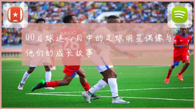 00后球迷心目中的足球明星偶像与他们的成长故事