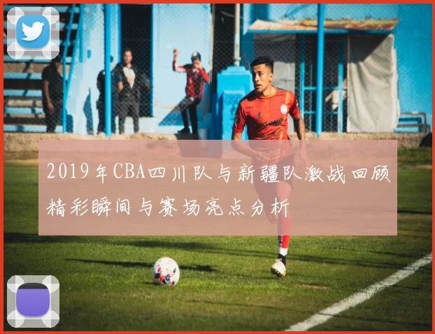 2019年CBA四川队与新疆队激战回顾精彩瞬间与赛场亮点分析