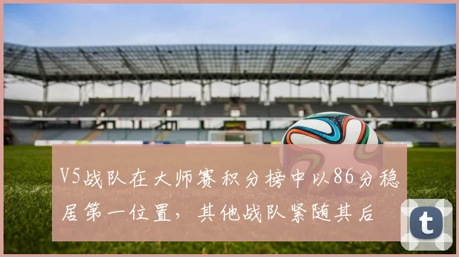 V5战队在大师赛积分榜中以86分稳居第一位置，其他战队紧随其后