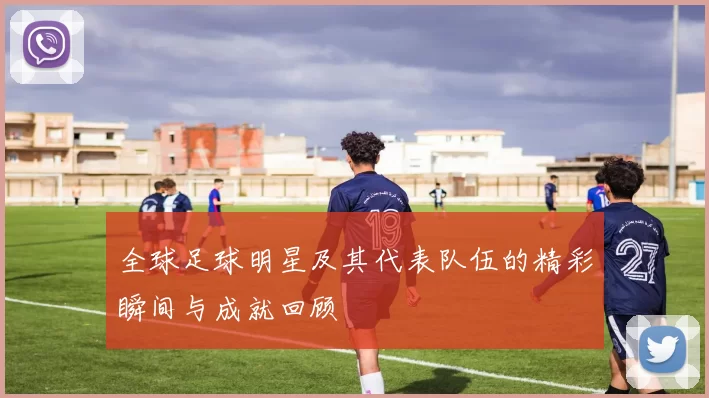 全球足球明星及其代表队伍的精彩瞬间与成就回顾