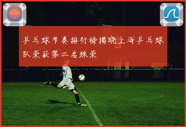乒乓球节奏排行榜揭晓上海乒乓球队荣获第二名殊荣