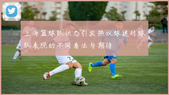 上海篮球队状态引发热议球迷对球队表现的不同看法与期待