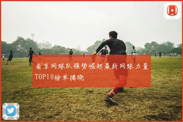 南京网球队强势崛起最新网球力量TOP10榜单揭晓