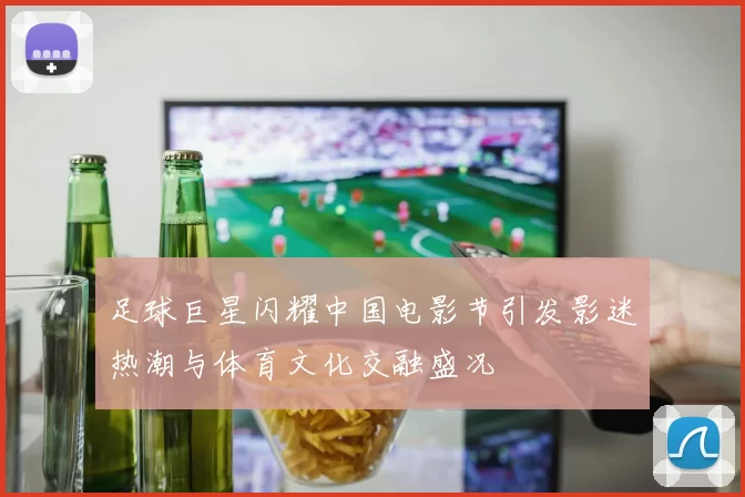 足球巨星闪耀中国电影节引发影迷热潮与体育文化交融盛况