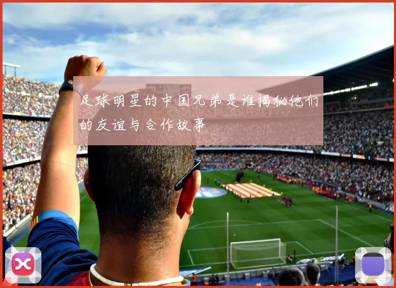足球明星的中国兄弟是谁揭秘他们的友谊与合作故事